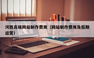 林州河西高端网站制作费用（网站制作费用及后期运营）