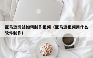 林州亚马逊网站如何制作视频（亚马逊视频用什么软件制作）
